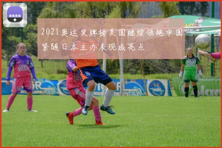 2021奥运奖牌榜美国继续领跑中国紧随日本主办表现成亮点