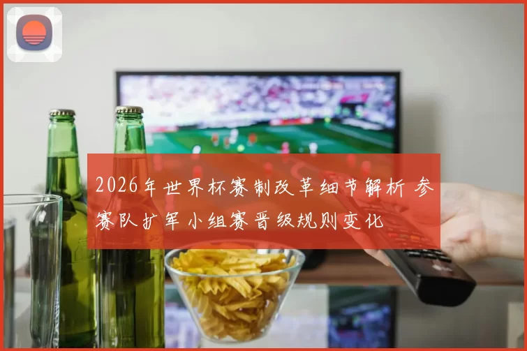 2026年世界杯赛制改革细节解析 参赛队扩军小组赛晋级规则变化