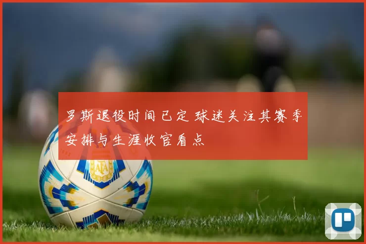 罗斯退役时间已定 球迷关注其赛季安排与生涯收官看点