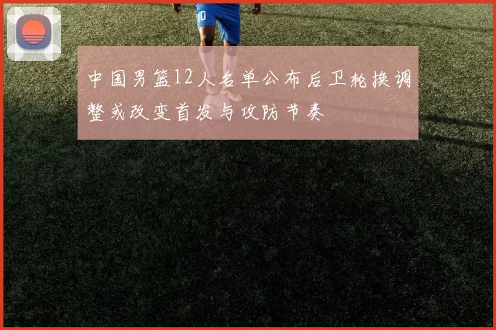 中国男篮12人名单公布后卫轮换调整或改变首发与攻防节奏