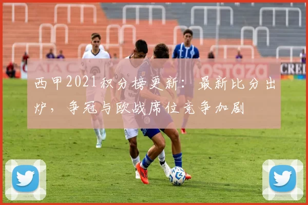 西甲2021积分榜更新：最新比分出炉，争冠与欧战席位竞争加剧