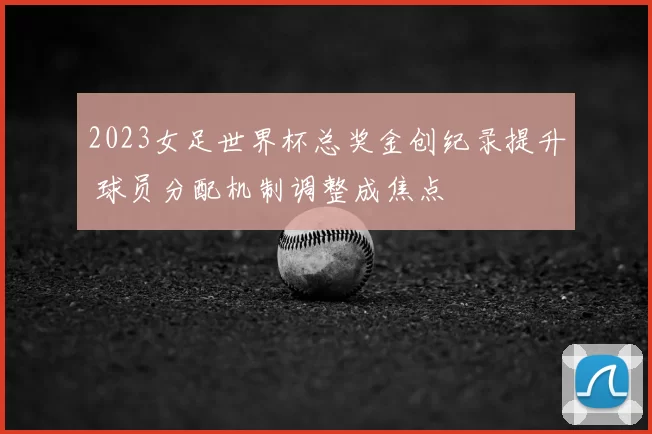 2023女足世界杯总奖金创纪录提升 球员分配机制调整成焦点