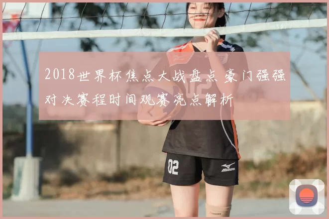 2018世界杯焦点大战盘点 豪门强强对决赛程时间观赛亮点解析