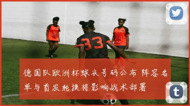 德国队欧洲杯球衣号码公布 阵容名单与首发轮换将影响战术部署