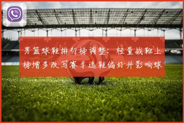 男篮球鞋排行榜调整:轻量战靴上榜增多改写赛季选鞋偏好并影响球队表现