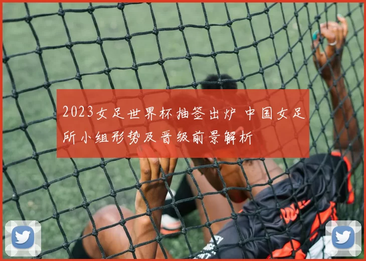 2023女足世界杯抽签出炉 中国女足所小组形势及晋级前景解析