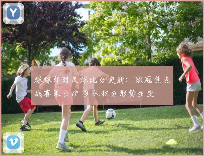 球球即时足球比分更新：欧冠焦点战赛果出炉 多队积分形势生变