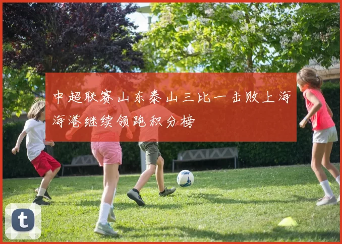 中超联赛山东泰山三比一击败上海海港继续领跑积分榜