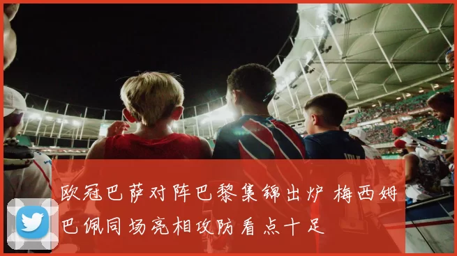 欧冠巴萨对阵巴黎集锦出炉 梅西姆巴佩同场亮相攻防看点十足
