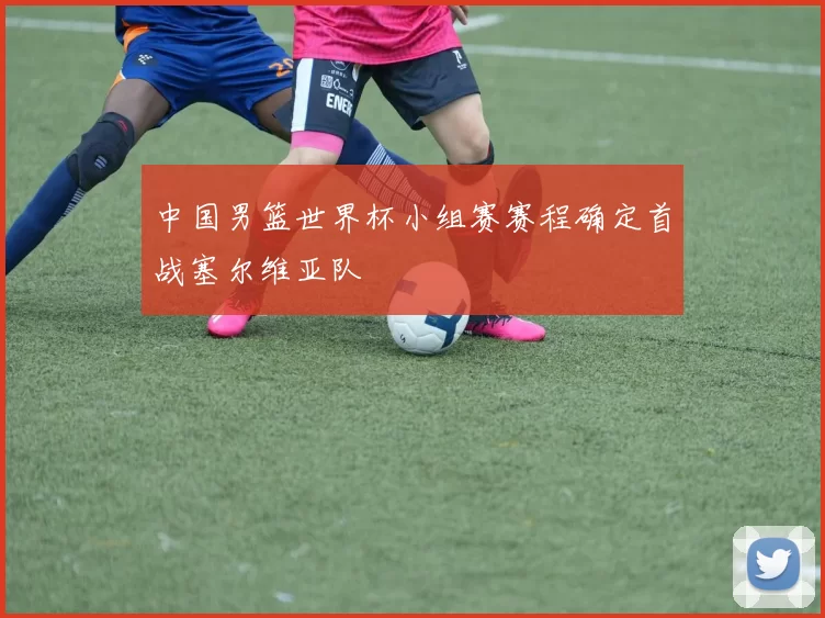 中国男篮世界杯小组赛赛程确定首战塞尔维亚队