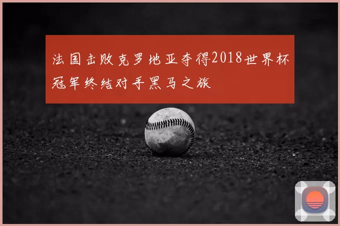 法国击败克罗地亚夺得2018世界杯冠军终结对手黑马之旅