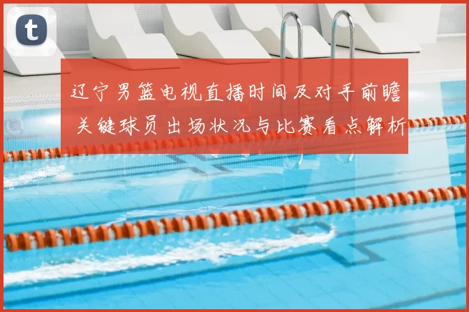 辽宁男篮电视直播时间及对手前瞻 关键球员出场状况与比赛看点解析