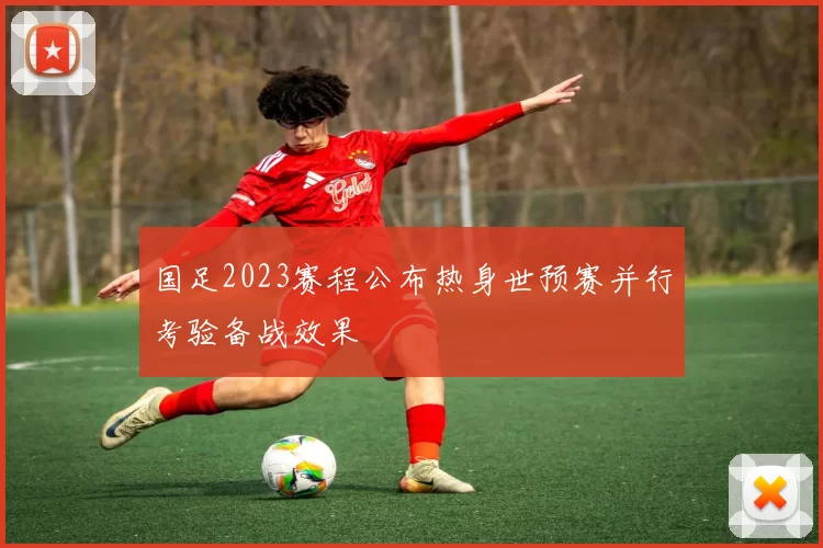 国足2023赛程公布热身世预赛并行考验备战效果