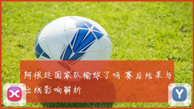 阿根廷国家队输球了吗 赛后结果与出线影响解析