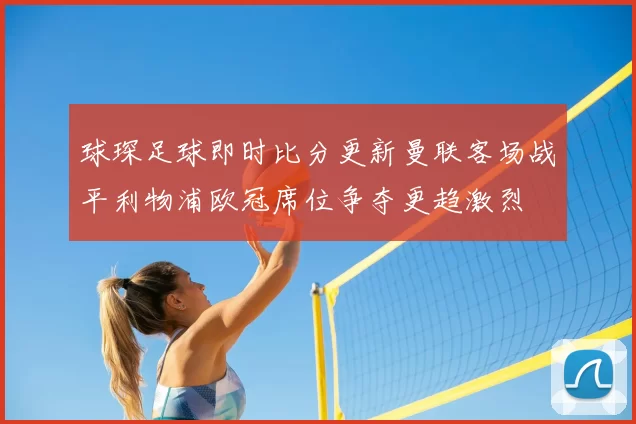 球琛足球即时比分更新曼联客场战平利物浦欧冠席位争夺更趋激烈
