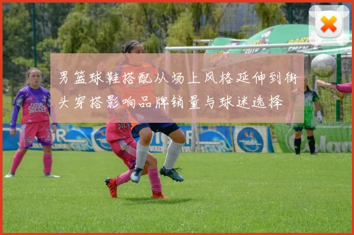 男篮球鞋搭配从场上风格延伸到街头穿搭影响品牌销量与球迷选择