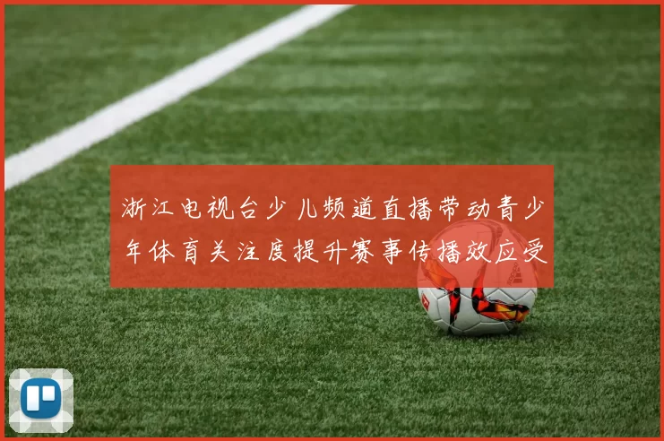浙江电视台少儿频道直播带动青少年体育关注度提升赛事传播效应受关注