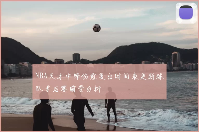 NBA天才中锋伤愈复出时间表更新球队季后赛前景分析