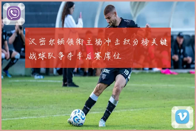 汉密尔顿领衔主场冲击积分榜关键战球队争夺季后赛席位