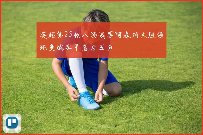 英超第25轮八场战罢阿森纳大胜领跑曼城客平落后五分