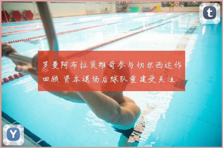 罗曼阿布拉莫维奇参与切尔西运作回顾 资本退场后球队重建受关注