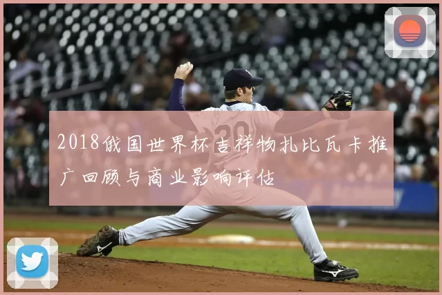 2018俄国世界杯吉祥物扎比瓦卡推广回顾与商业影响评估
