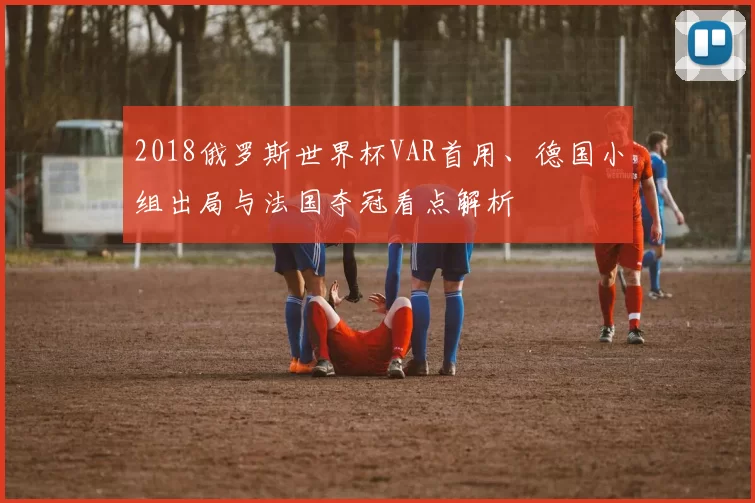 2018俄罗斯世界杯VAR首用、德国小组出局与法国夺冠看点解析