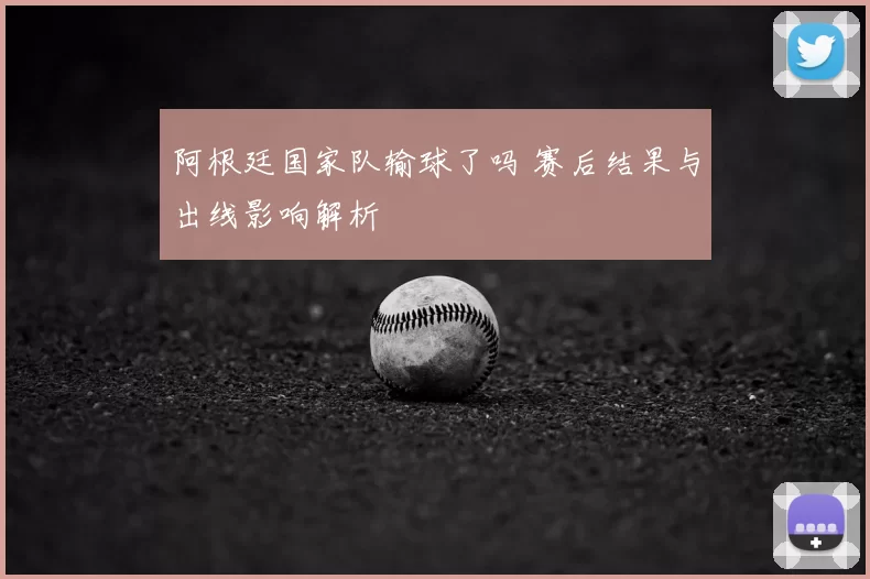阿根廷国家队输球了吗 赛后结果与出线影响解析