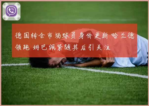 德国转会市场球员身价更新 哈兰德领跑 姆巴佩紧随其后引关注