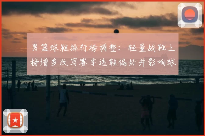 男篮球鞋排行榜调整:轻量战靴上榜增多改写赛季选鞋偏好并影响球队表现