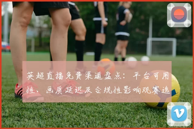 英超直播免费渠道盘点：平台可用性、画质延迟及合规性影响观赛选择