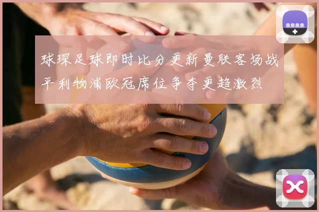 球琛足球即时比分更新曼联客场战平利物浦欧冠席位争夺更趋激烈