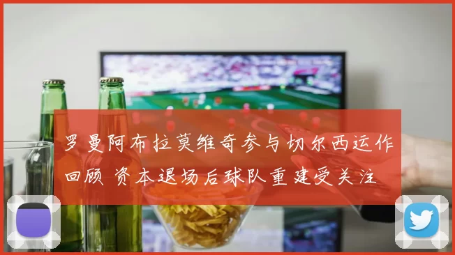 罗曼阿布拉莫维奇参与切尔西运作回顾 资本退场后球队重建受关注