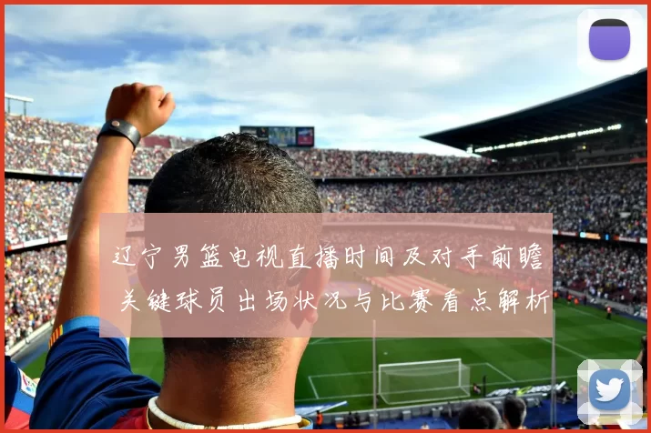 辽宁男篮电视直播时间及对手前瞻 关键球员出场状况与比赛看点解析