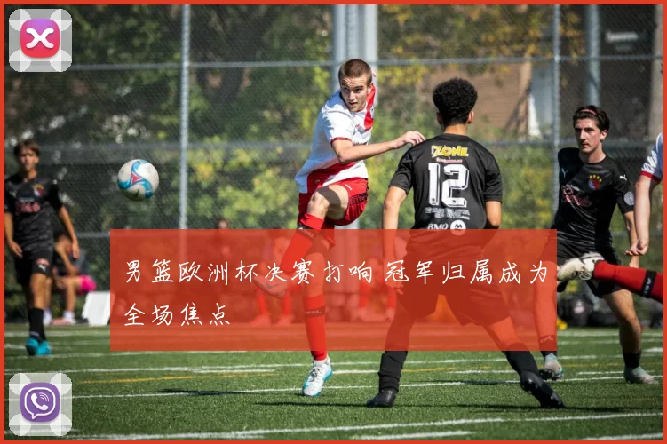 男篮欧洲杯决赛打响 冠军归属成为全场焦点