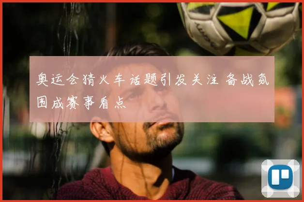奥运会猜火车话题引发关注 备战氛围成赛事看点