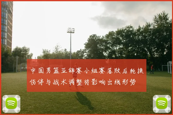 中国男篮亚锦赛小组赛落败后轮换伤停与战术调整将影响出线形势