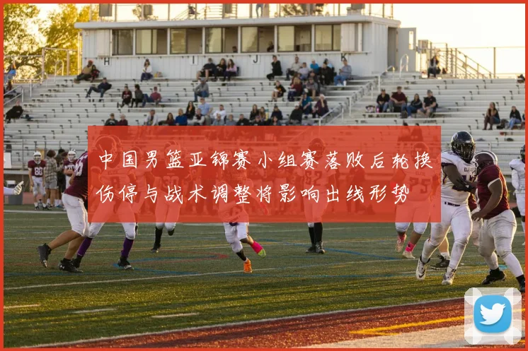 中国男篮亚锦赛小组赛落败后轮换伤停与战术调整将影响出线形势