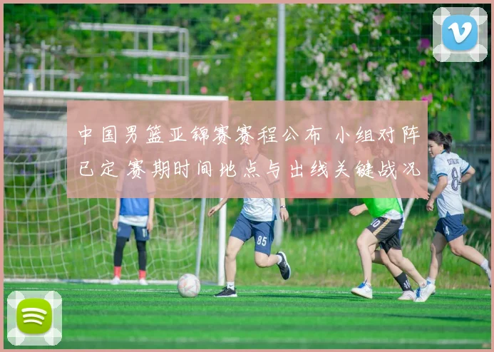 中国男篮亚锦赛赛程公布 小组对阵已定 赛期时间地点与出线关键战况展望