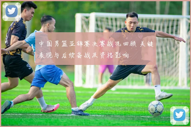 中国男篮亚锦赛决赛战况回顾 关键表现与后续备战及资格影响