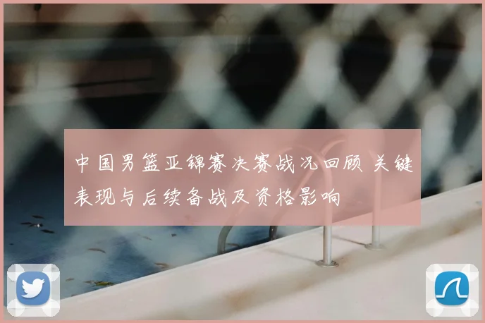 中国男篮亚锦赛决赛战况回顾 关键表现与后续备战及资格影响