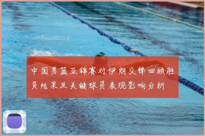 中国男篮亚锦赛对伊朗交锋回顾胜负结果及关键球员表现影响分析