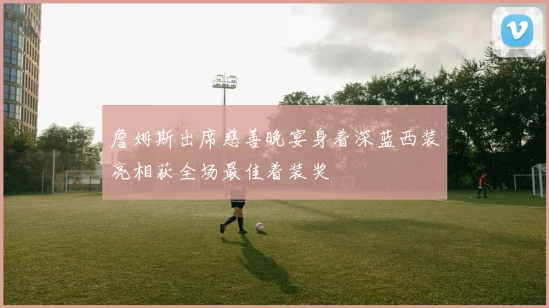詹姆斯出席慈善晚宴身着深蓝西装亮相获全场最佳着装奖