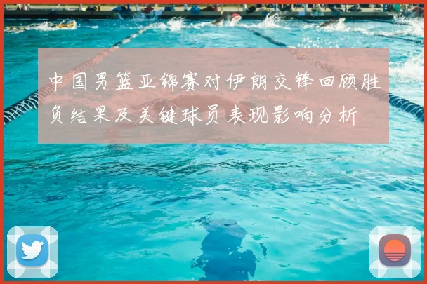中国男篮亚锦赛对伊朗交锋回顾胜负结果及关键球员表现影响分析