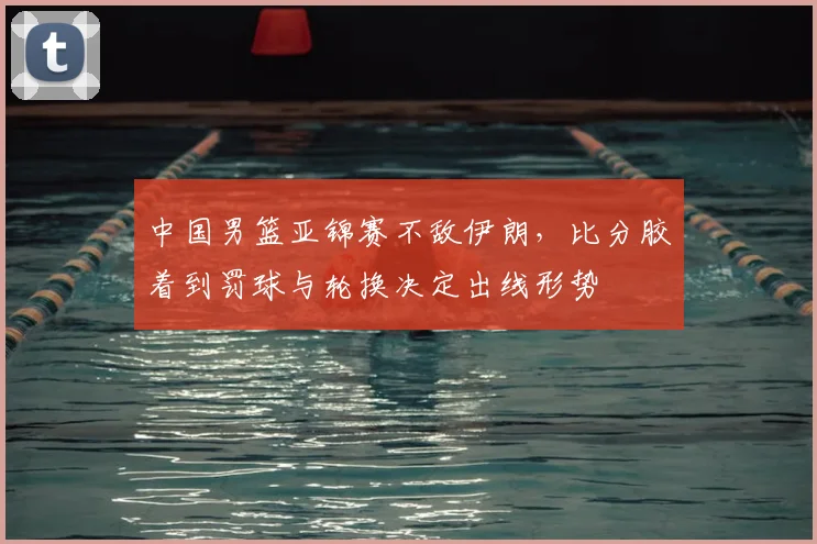 中国男篮亚锦赛不敌伊朗，比分胶着到罚球与轮换决定出线形势