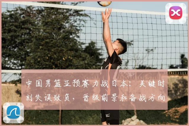 中国男篮亚预赛力战日本：关键时刻失误致负，晋级前景和备战方向受检验