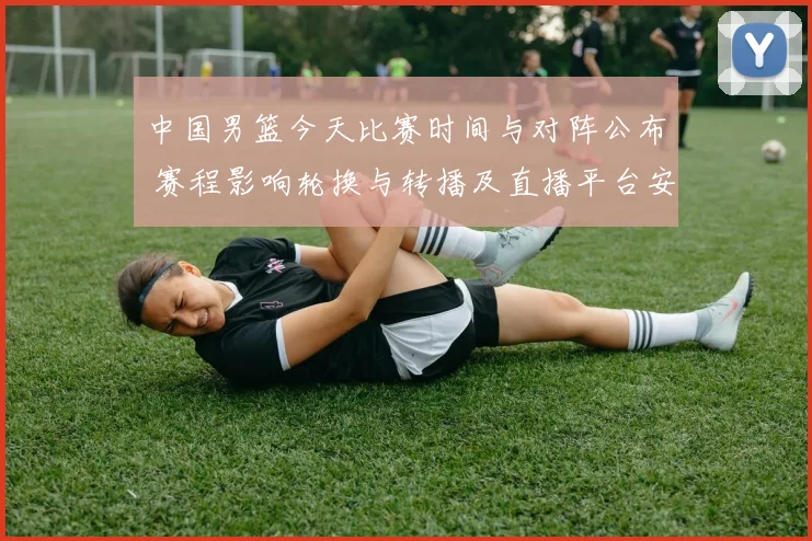 中国男篮今天比赛时间与对阵公布 赛程影响轮换与转播及直播平台安排