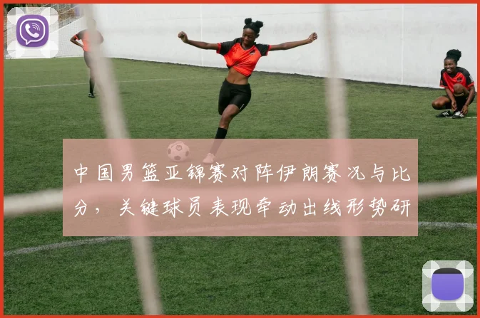 中国男篮亚锦赛对阵伊朗赛况与比分，关键球员表现牵动出线形势研判