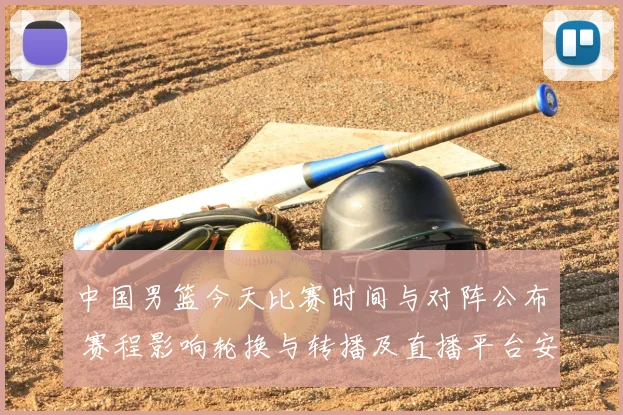 中国男篮今天比赛时间与对阵公布 赛程影响轮换与转播及直播平台安排