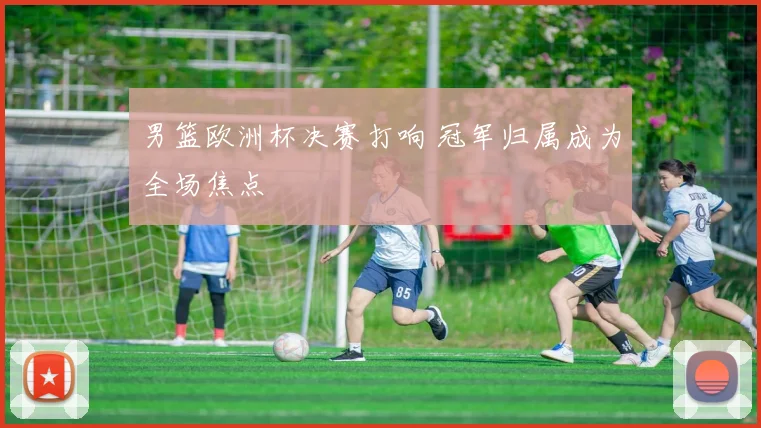 男篮欧洲杯决赛打响 冠军归属成为全场焦点